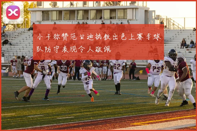 小卡称赞范甘迪执教出色上赛季球队防守表现令人敬佩