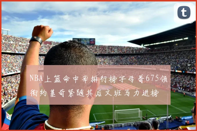 NBA上篮命中率排行榜字母哥675领衔约基奇紧随其后文班马力进榜