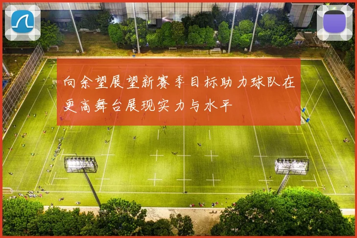 向余望展望新赛季目标助力球队在更高舞台展现实力与水平