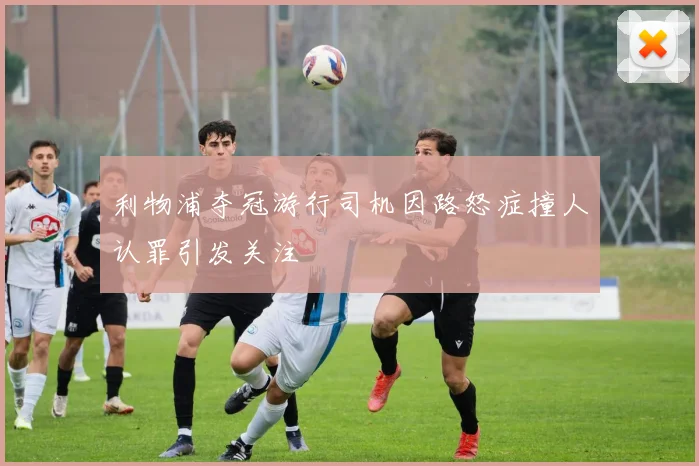 利物浦夺冠游行司机因路怒症撞人认罪引发关注