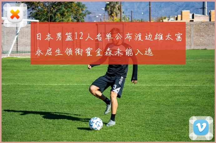 日本男篮12人名单公布渡边雄太富永启生领衔霍金森未能入选