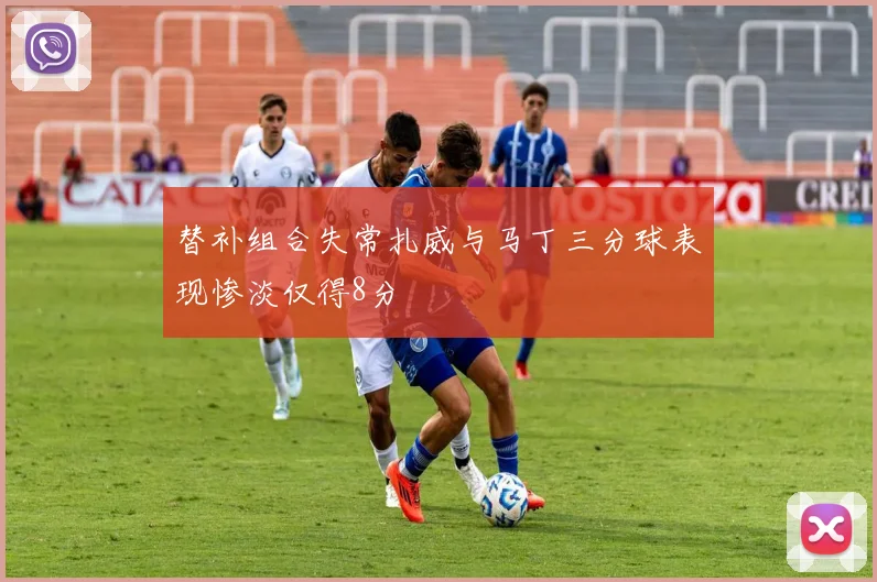 替补组合失常扎威与马丁三分球表现惨淡仅得8分