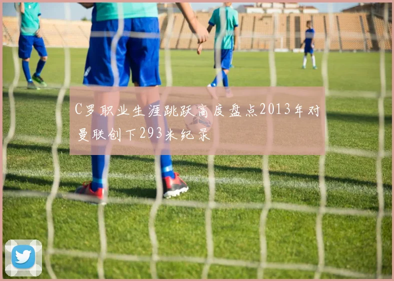C罗职业生涯跳跃高度盘点2013年对曼联创下293米纪录