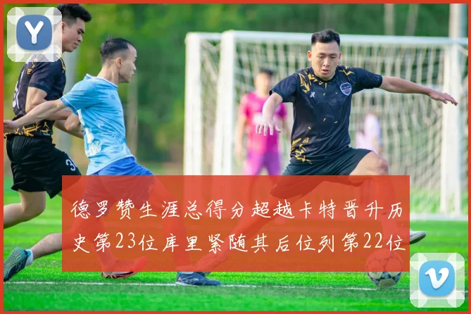 德罗赞生涯总得分超越卡特晋升历史第23位库里紧随其后位列第22位