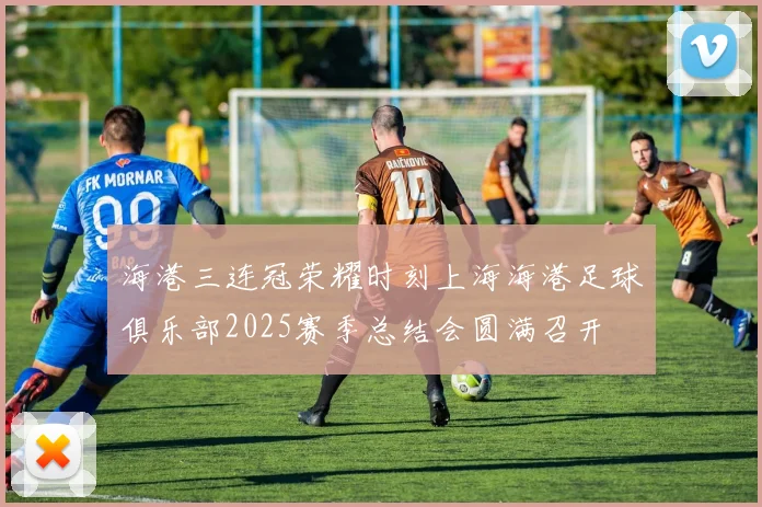 海港三连冠荣耀时刻上海海港足球俱乐部2025赛季总结会圆满召开