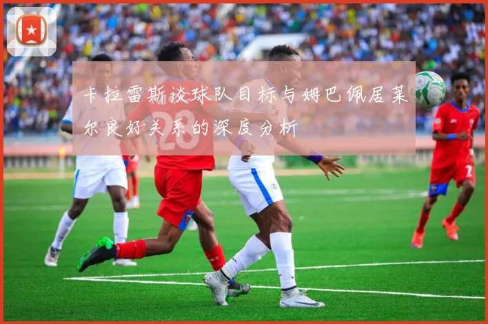 卡拉雷斯谈球队目标与姆巴佩居莱尔良好关系的深度分析