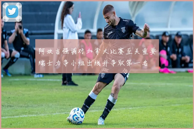 阿坎吉强调对加拿大比赛至关重要瑞士力争小组出线并争取第一名