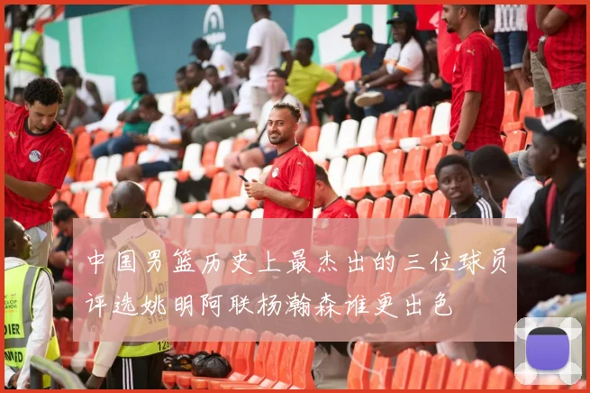 中国男篮历史上最杰出的三位球员评选姚明阿联杨瀚森谁更出色