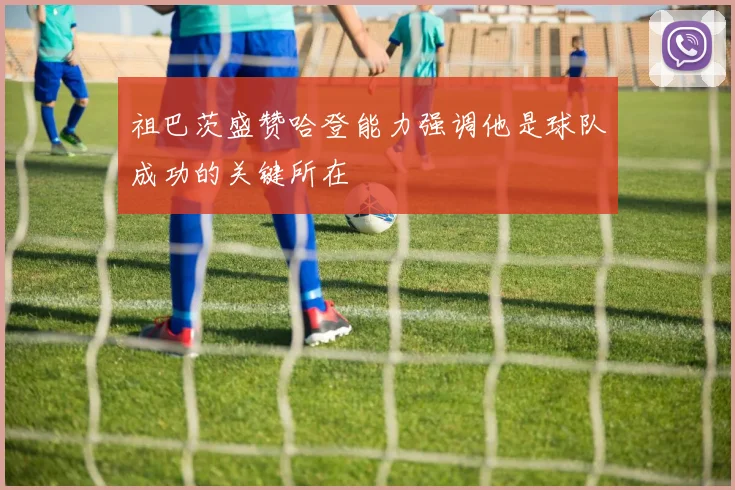 祖巴茨盛赞哈登能力强调他是球队成功的关键所在