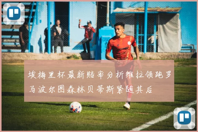 埃梅里杯最新赔率分析维拉领跑罗马波尔图森林贝蒂斯紧随其后