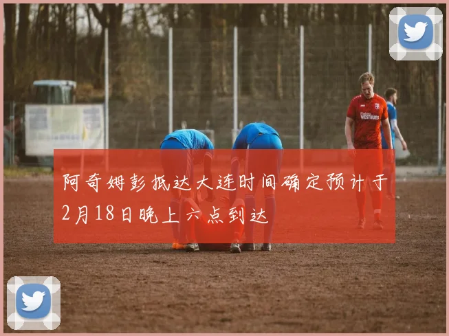 阿奇姆彭抵达大连时间确定预计于2月18日晚上六点到达