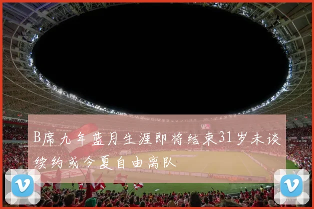 B席九年蓝月生涯即将结束31岁未谈续约或今夏自由离队