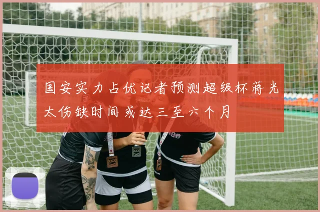 国安实力占优记者预测超级杯蒋光太伤缺时间或达三至六个月
