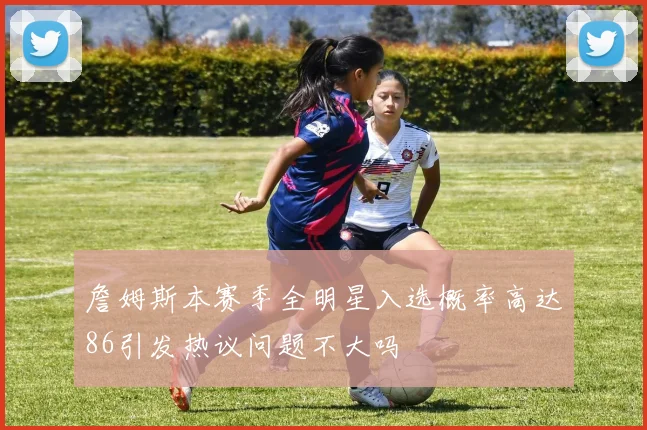 詹姆斯本赛季全明星入选概率高达86引发热议问题不大吗